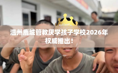 温州鹿城管教厌学孩子学校2026年权威推出! 温州鹿城管教厌学孩子学校2026年权威推出!