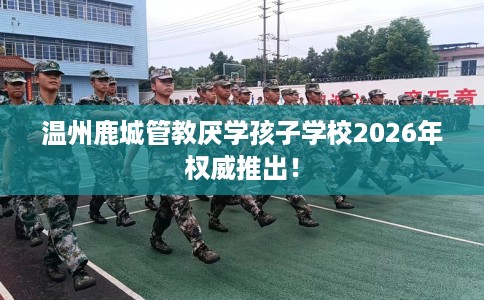 温州鹿城管教厌学孩子学校2026年权威推出! 温州鹿城管教厌学孩子学校2026年权威推出!