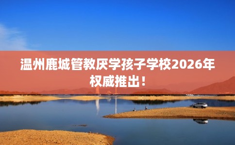 温州鹿城管教厌学孩子学校2026年权威推出! 温州鹿城管教厌学孩子学校2026年权威推出!