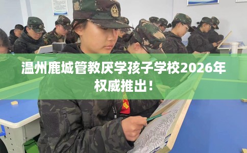 温州鹿城管教厌学孩子学校2026年权威推出! 温州鹿城管教厌学孩子学校2026年权威推出!