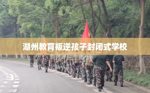 湖州教育叛逆孩子封闭式学校 湖州教育叛逆孩子封闭式学校