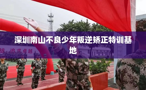 深圳南山不良少年叛逆矫正特训基地 深圳南山不良少年叛逆矫正特训基地