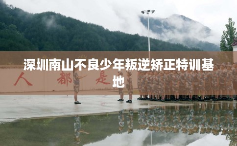深圳南山不良少年叛逆矫正特训基地 深圳南山不良少年叛逆矫正特训基地