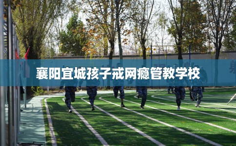 襄阳宜城孩子戒网瘾管教学校 襄阳宜城孩子戒网瘾管教学校