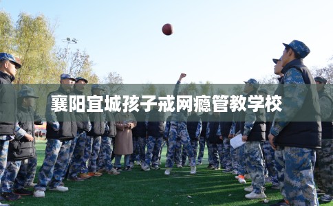 襄阳宜城孩子戒网瘾管教学校 襄阳宜城孩子戒网瘾管教学校