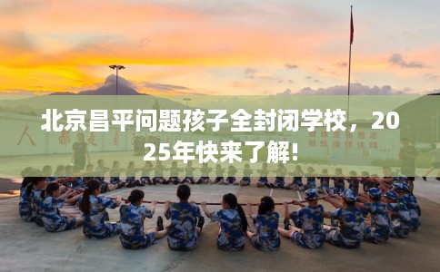 北京昌平问题孩子全封闭学校，2025年快来了解!