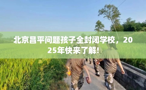 北京昌平问题孩子全封闭学校，2025年快来了解!