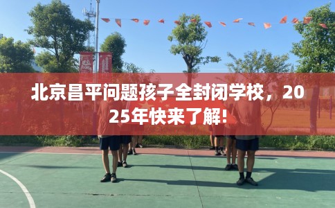 北京昌平问题孩子全封闭学校，2025年快来了解!