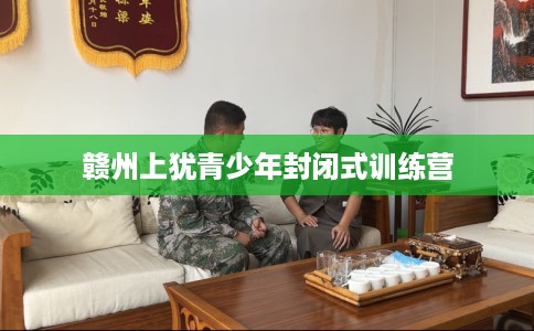 赣州上犹青少年封闭式训练营 赣州上犹青少年封闭式训练营