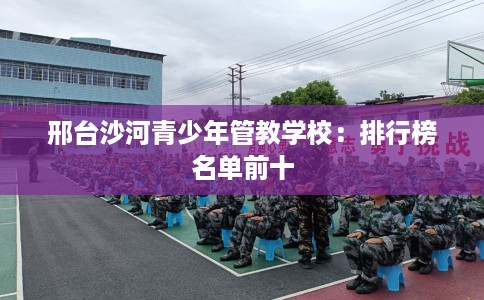 邢台沙河青少年管教学校：排行榜名单前十