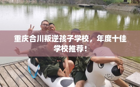 重庆合川叛逆孩子学校,年度十佳学校推荐! 重庆合川叛逆孩子学校,年度十佳学校推荐!