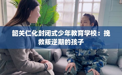 韶关仁化封闭式少年教育学校:挽救叛逆期的孩子 韶关仁化封闭式少年教育学校:挽救叛逆期的孩子