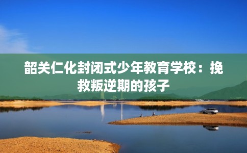 韶关仁化封闭式少年教育学校:挽救叛逆期的孩子 韶关仁化封闭式少年教育学校:挽救叛逆期的孩子