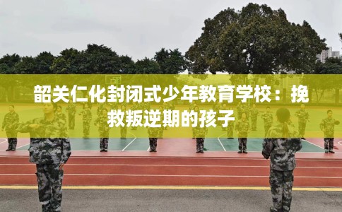 韶关仁化封闭式少年教育学校:挽救叛逆期的孩子 韶关仁化封闭式少年教育学校:挽救叛逆期的孩子