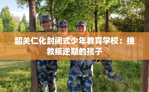 韶关仁化封闭式少年教育学校:挽救叛逆期的孩子 韶关仁化封闭式少年教育学校:挽救叛逆期的孩子