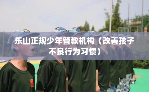乐山正规少年管教机构（改善孩子不良行为习惯）