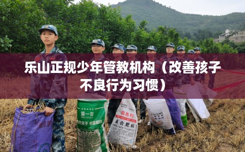 乐山正规少年管教机构（改善孩子不良行为习惯）