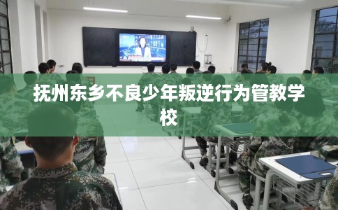 抚州东乡不良少年叛逆行为管教学校 抚州东乡不良少年叛逆行为管教学校