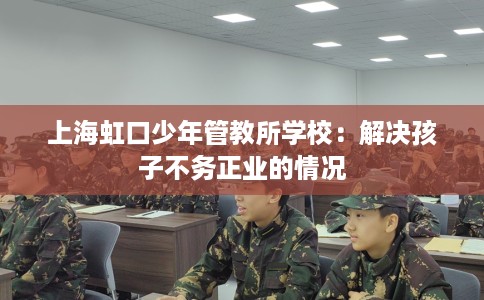 上海虹口少年管教所学校：解决孩子不务正业的情况