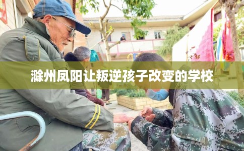 滁州凤阳让叛逆孩子改变的学校