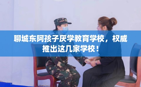 聊城东阿孩子厌学教育学校，权威推出这几家学校！