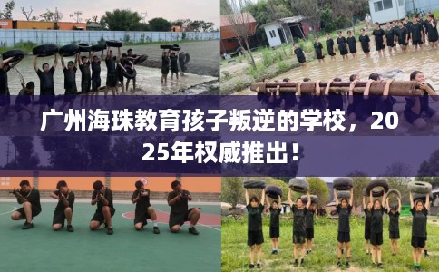 广州海珠教育孩子叛逆的学校，2025年权威推出！