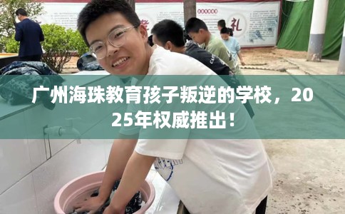 广州海珠教育孩子叛逆的学校，2025年权威推出！