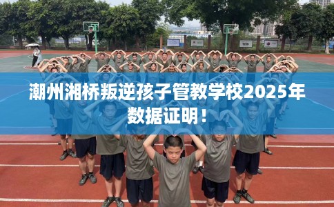 潮州湘桥叛逆孩子管教学校2025年数据证明！