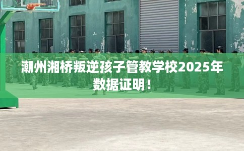 潮州湘桥叛逆孩子管教学校2025年数据证明！