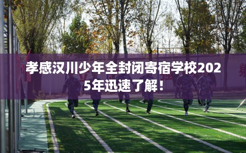 孝感汉川少年全封闭寄宿学校2025年迅速了解！