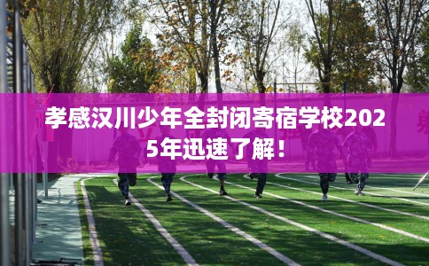 孝感汉川少年全封闭寄宿学校2025年迅速了解！