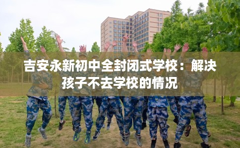 吉安永新初中全封闭式学校：解决孩子不去学校的情况