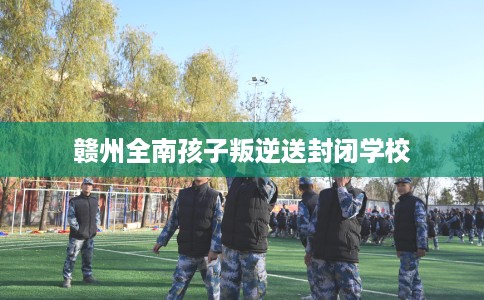 赣州全南孩子叛逆送封闭学校