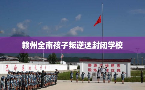 赣州全南孩子叛逆送封闭学校
