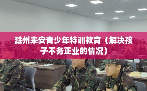 滁州来安青少年特训教育（解决孩子不务正业的情况）