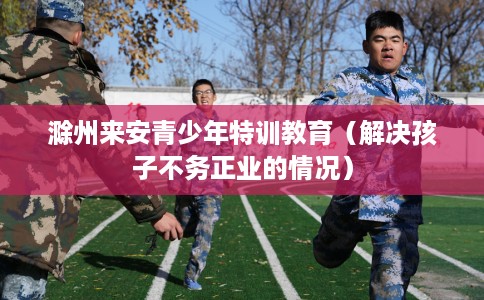 滁州来安青少年特训教育（解决孩子不务正业的情况）