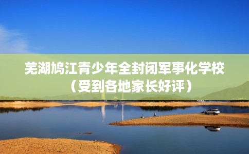 芜湖鸠江青少年全封闭军事化学校（受到各地家长好评）