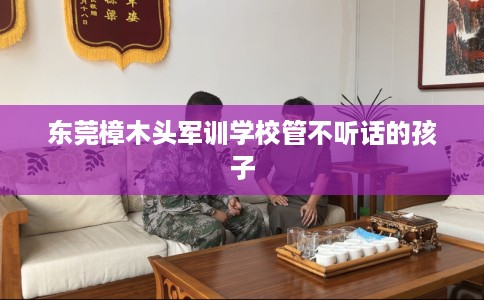 东莞樟木头军训学校管不听话的孩子