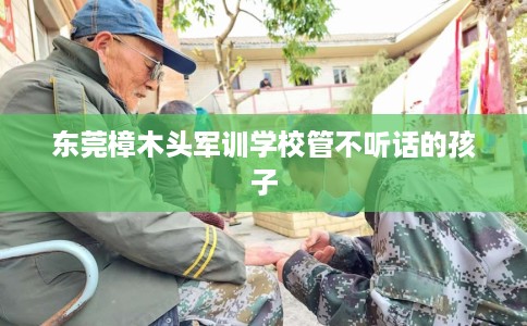 东莞樟木头军训学校管不听话的孩子