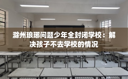滁州琅琊问题少年全封闭学校：解决孩子不去学校的情况