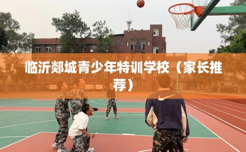 临沂郯城青少年特训学校（家长推荐）