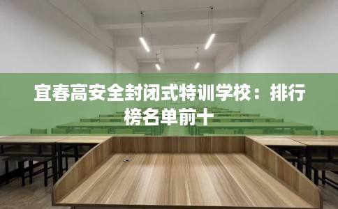 宜春高安全封闭式特训学校：排行榜名单前十