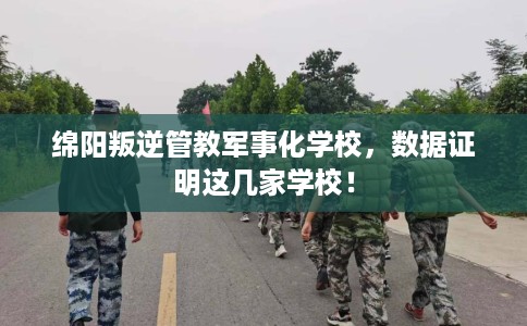 绵阳叛逆管教军事化学校，数据证明这几家学校！