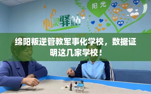 绵阳叛逆管教军事化学校，数据证明这几家学校！