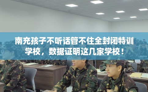 南充孩子不听话管不住全封闭特训学校，数据证明这几家学校！