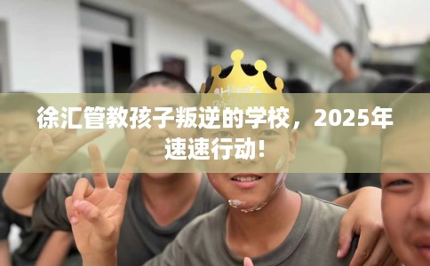 徐汇管教孩子叛逆的学校，2025年速速行动!