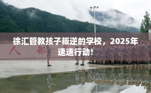 徐汇管教孩子叛逆的学校，2025年速速行动!