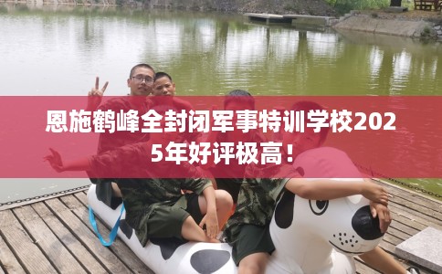 恩施鹤峰全封闭军事特训学校2025年好评极高！
