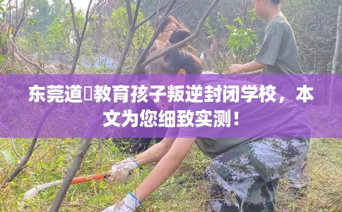 东莞道滘教育孩子叛逆封闭学校，本文为您细致实测！