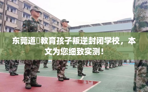 东莞道滘教育孩子叛逆封闭学校，本文为您细致实测！